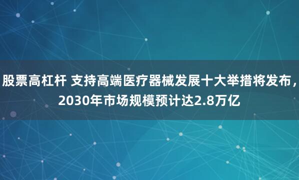 股票高杠杆 支持高端医疗器械发展十大举措将发布，2030年市场规模预计达2.8万亿