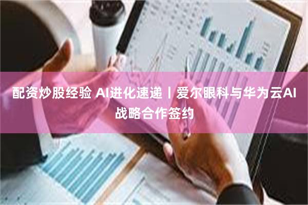 配资炒股经验 AI进化速递丨爱尔眼科与华为云AI战略合作签约