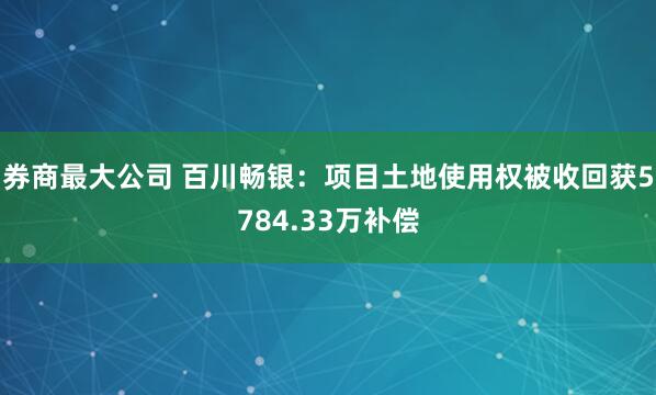 券商最大公司 百川畅银：项目土地使用权被收回获5784.33万补偿