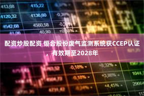 配资炒股配资 恒合股份废气监测系统获CCEP认证，有效期至2028年