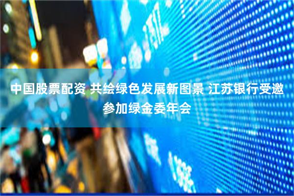 中国股票配资 共绘绿色发展新图景 江苏银行受邀参加绿金委年会