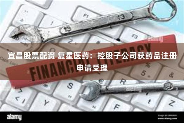 宜昌股票配资 复星医药：控股子公司获药品注册申请受理