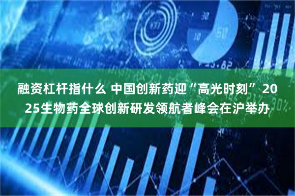 融资杠杆指什么 中国创新药迎“高光时刻” 2025生物药全球创新研发领航者峰会在沪举办