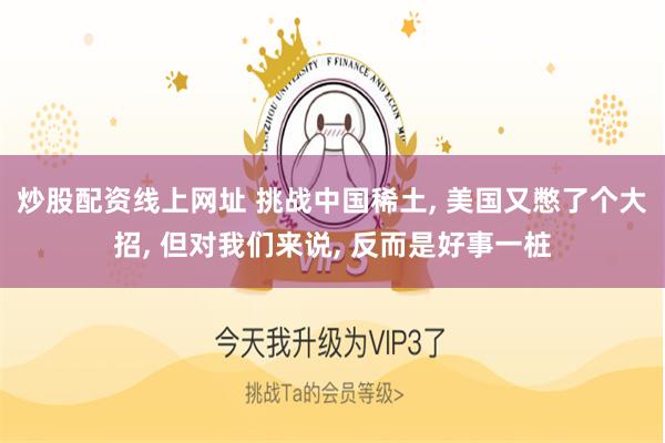 炒股配资线上网址 挑战中国稀土, 美国又憋了个大招, 但对我们来说, 反而是好事一桩
