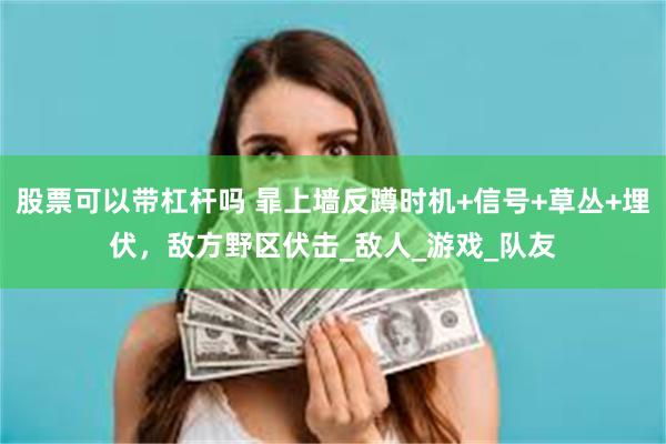 股票可以带杠杆吗 暃上墙反蹲时机+信号+草丛+埋伏，敌方野区伏击_敌人_游戏_队友