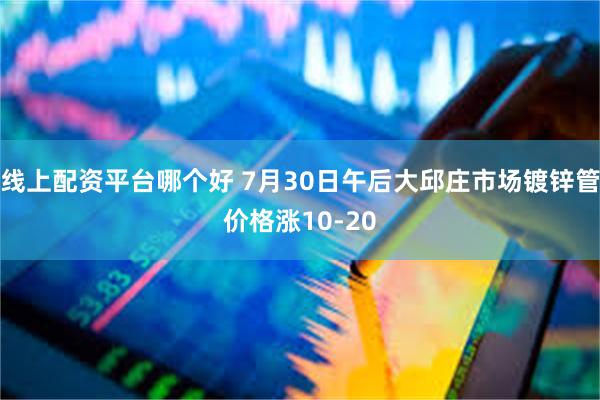 线上配资平台哪个好 7月30日午后大邱庄市场镀锌管价格涨10-20