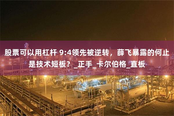 股票可以用杠杆 9:4领先被逆转，薛飞暴露的何止是技术短板？_正手_卡尔伯格_直板