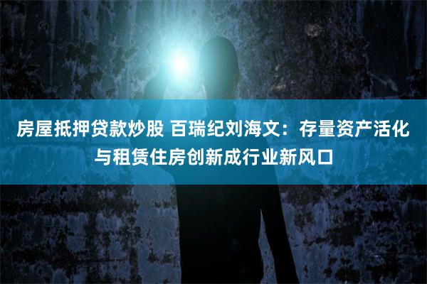 房屋抵押贷款炒股 百瑞纪刘海文：存量资产活化与租赁住房创新成行业新风口
