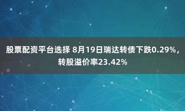 股票配资平台选择 8月19日瑞达转债下跌0.29%，转股溢价率23.42%