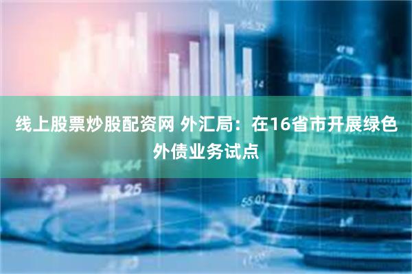 线上股票炒股配资网 外汇局：在16省市开展绿色外债业务试点