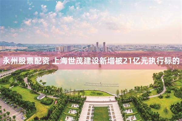 永州股票配资 上海世茂建设新增被21亿元执行标的