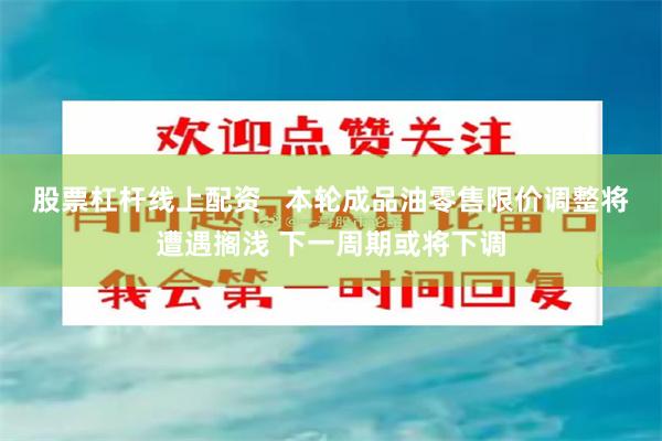 股票杠杆线上配资   本轮成品油零售限价调整将遭遇搁浅 下一周期或将下调
