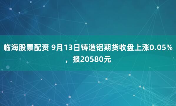 临海股票配资 9月13日铸造铝期货收盘上涨0.05%，报20580元