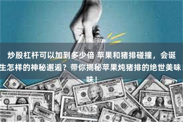 炒股杠杆可以加到多少倍 苹果和猪排碰撞，会诞生怎样的神秘邂逅？带你揭秘苹果炖猪排的绝世美味！