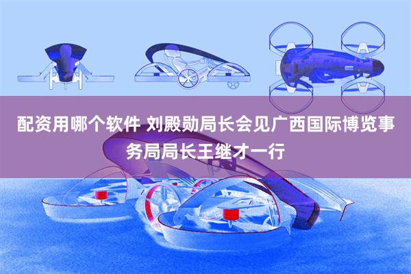 配资用哪个软件 刘殿勋局长会见广西国际博览事务局局长王继才一行