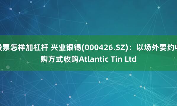 股票怎样加杠杆 兴业银锡(000426.SZ):以场外要约收购方式收购Atlantic Tin Ltd