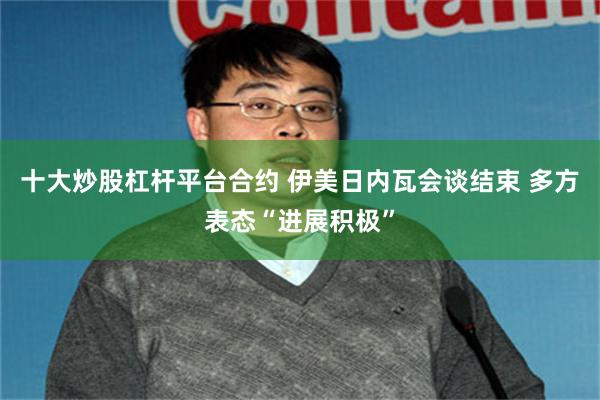十大炒股杠杆平台合约 伊美日内瓦会谈结束 多方表态“进展积极”