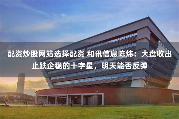 配资炒股网站选择配资 和讯信息陈炜：大盘收出止跌企稳的十字星，明天能否反弹