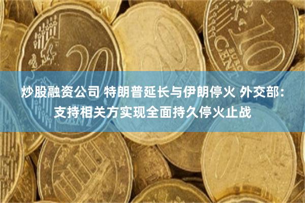 炒股融资公司 特朗普延长与伊朗停火 外交部：支持相关方实现全面持久停火止战
