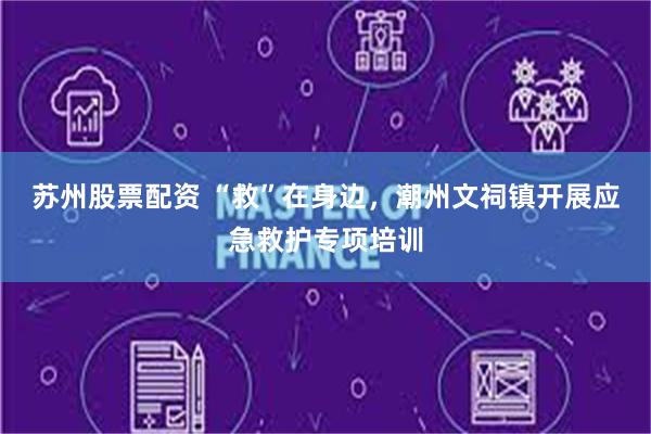苏州股票配资 “救”在身边，潮州文祠镇开展应急救护专项培训