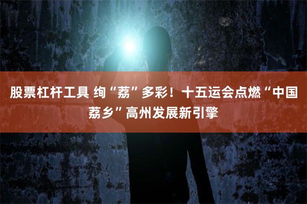 股票杠杆工具 绚“荔”多彩！十五运会点燃“中国荔乡”高州发展新引擎