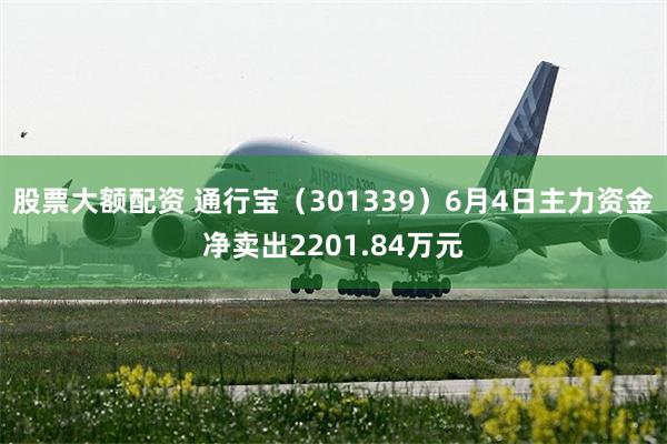 股票大额配资 通行宝（301339）6月4日主力资金净卖出2201.84万元