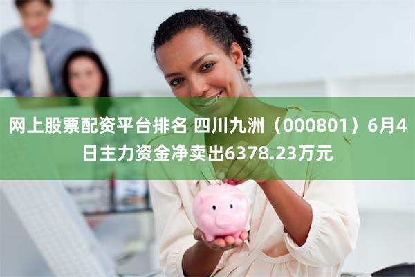 网上股票配资平台排名 四川九洲（000801）6月4日主力资金净卖出6378.23万元