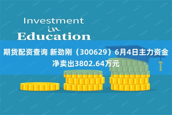 期货配资查询 新劲刚（300629）6月4日主力资金净卖出3802.64万元