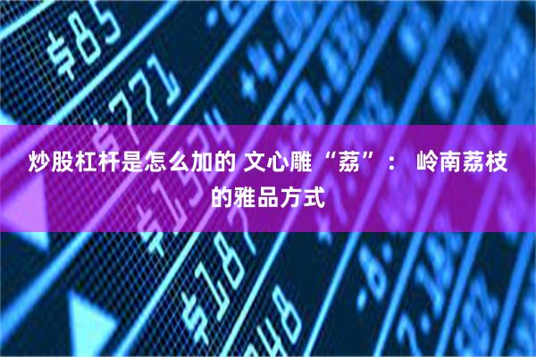 炒股杠杆是怎么加的 文心雕 “荔” ： 岭南荔枝的雅品方式