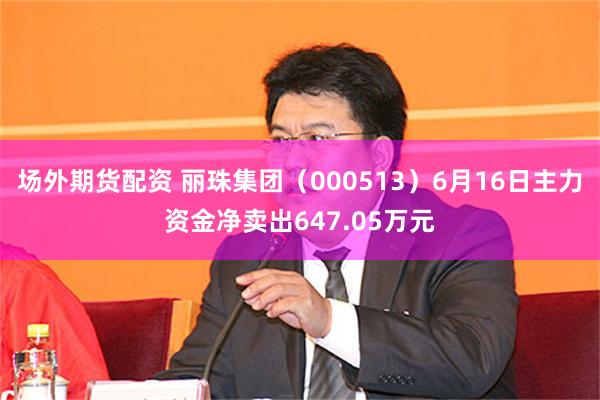 场外期货配资 丽珠集团（000513）6月16日主力资金净卖出647.05万元