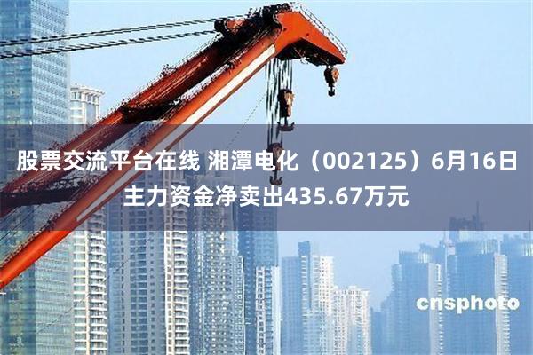 股票交流平台在线 湘潭电化（002125）6月16日主力资金净卖出435.67万元