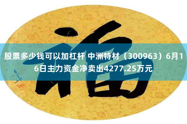 股票多少钱可以加杠杆 中洲特材（300963）6月16日主力资金净卖出4277.25万元