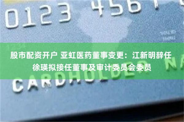 股市配资开户 亚虹医药董事变更:江新明辞任 徐瑛拟接任董事及审计委员会委员