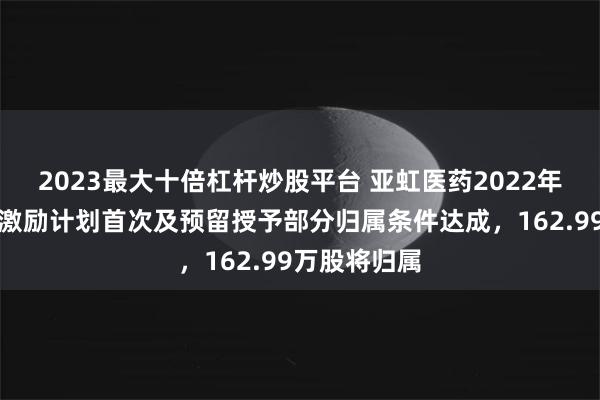 2023最大十倍杠杆炒股平台 亚虹医药2022年限制性股票激励计划首次及预留授予部分归属条件达成，162.99万股将归属