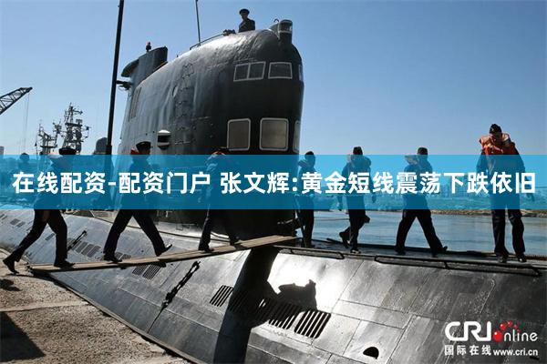 在线配资-配资门户 张文辉:黄金短线震荡下跌依旧