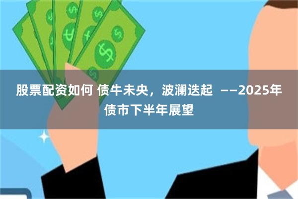 股票配资如何 债牛未央,波澜迭起 ——2025年债市下半年展望
