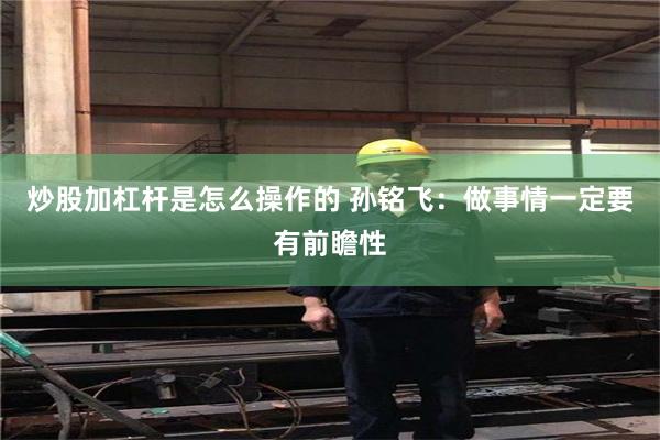 炒股加杠杆是怎么操作的 孙铭飞：做事情一定要有前瞻性