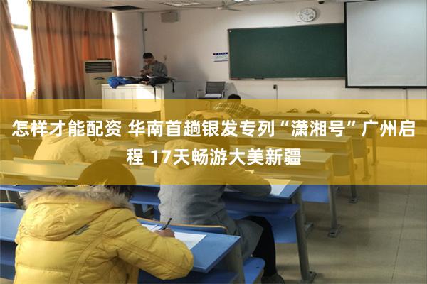 怎样才能配资 华南首趟银发专列“潇湘号”广州启程 17天畅游大美新疆