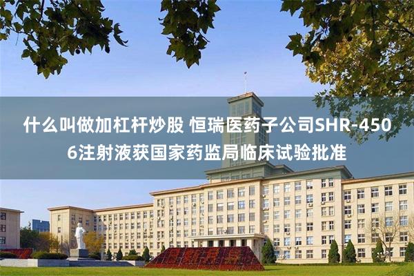 什么叫做加杠杆炒股 恒瑞医药子公司SHR-4506注射液获国家药监局临床试验批准