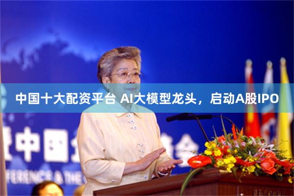 中国十大配资平台 AI大模型龙头，启动A股IPO