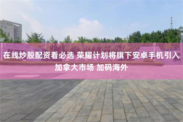 在线炒股配资看必选 荣耀计划将旗下安卓手机引入加拿大市场 加码海外