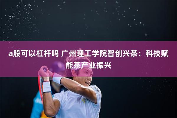 a股可以杠杆吗 广州理工学院智创兴茶：科技赋能茶产业振兴