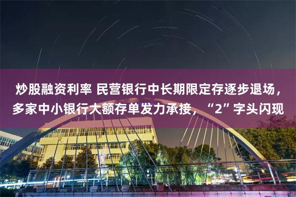 炒股融资利率 民营银行中长期限定存逐步退场，多家中小银行大额存单发力承接，“2”字头闪现
