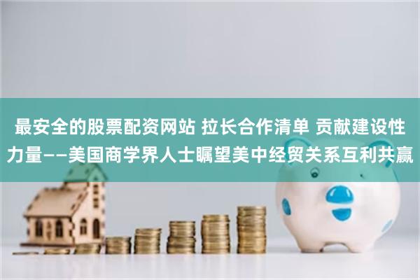 最安全的股票配资网站 拉长合作清单 贡献建设性力量——美国商学界人士瞩望美中经贸关系互利共赢