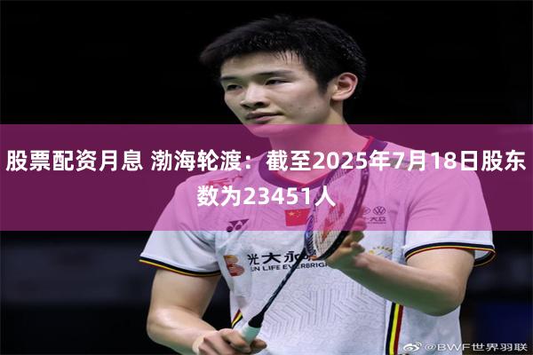 股票配资月息 渤海轮渡：截至2025年7月18日股东数为23451人