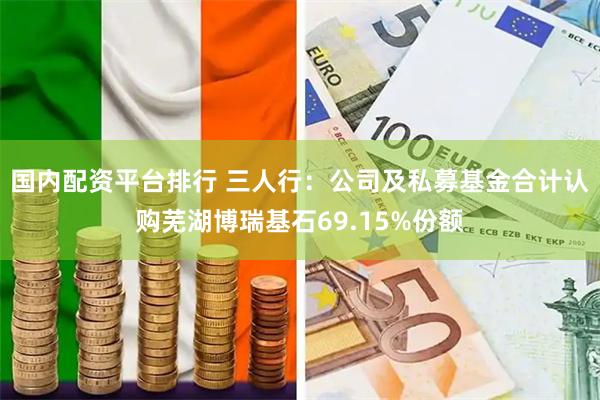 国内配资平台排行 三人行：公司及私募基金合计认购芜湖博瑞基石69.15%份额