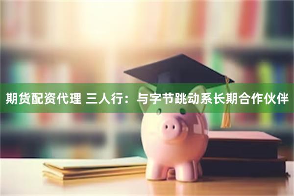 期货配资代理 三人行：与字节跳动系长期合作伙伴