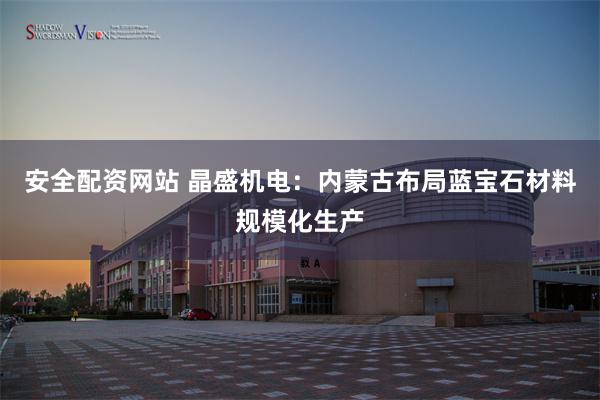 安全配资网站 晶盛机电：内蒙古布局蓝宝石材料规模化生产