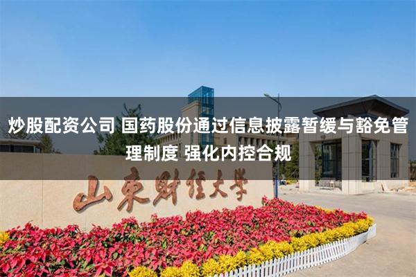 炒股配资公司 国药股份通过信息披露暂缓与豁免管理制度 强化内控合规