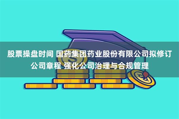 股票操盘时间 国药集团药业股份有限公司拟修订公司章程 强化公司治理与合规管理